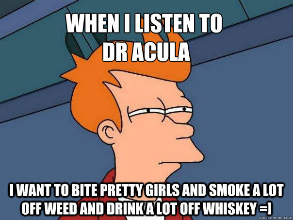 When i listen to
 Dr Acula i want to bite pretty girls and smoke a lot off weed and drink a lot off whiskey =]   Futurama Fry