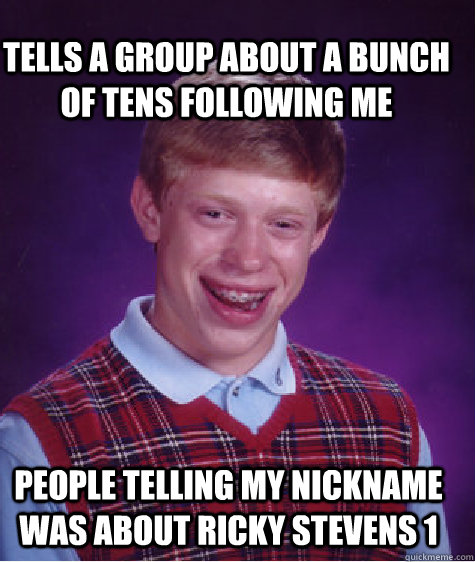 tells a group about a bunch of tens following me People telling my nickname was about Ricky Stevens 1  Bad Luck Brian