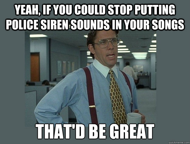 Yeah, if you could stop putting police siren sounds in your songs That'd be great  Office Space Lumbergh