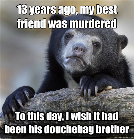 13 years ago, my best friend was murdered To this day, I wish it had been his douchebag brother  Confession Bear