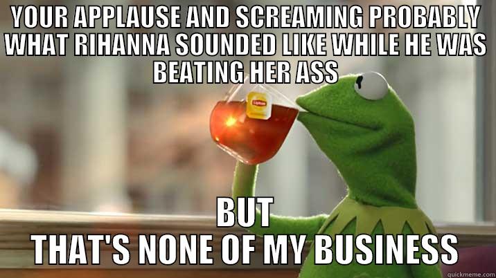 YOUR APPLAUSE AND SCREAMING PROBABLY WHAT RIHANNA SOUNDED LIKE WHILE HE WAS BEATING HER ASS BUT THAT'S NONE OF MY BUSINESS Misc