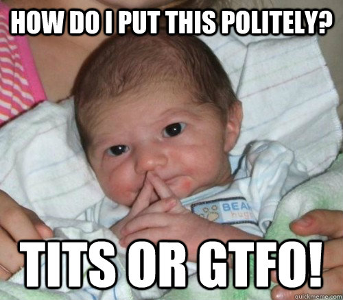 How do I put this politely? Tits or GTFO!   How do i put this Baby