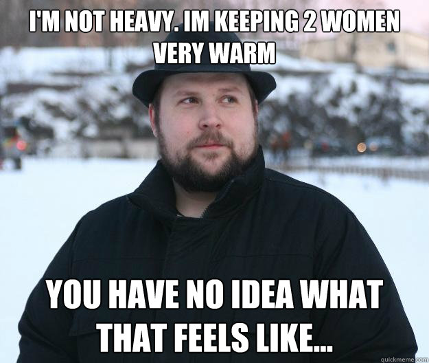 I'm not heavy. Im keeping 2 women very warm You have no idea what that feels like... - I'm not heavy. Im keeping 2 women very warm You have no idea what that feels like...  Advice Notch