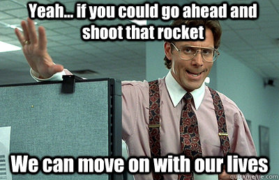 Yeah... if you could go ahead and shoot that rocket We can move on with our lives  Office Space