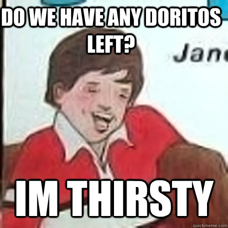 Do we have any doritos left? Im thirsty  