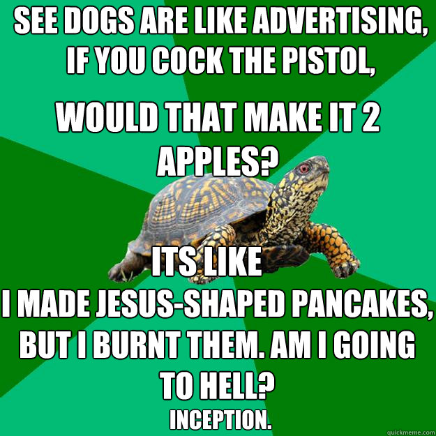 see dogs are like advertising, if you cock the pistol, would that make it 2 apples? I made Jesus-shaped pancakes, but I burnt them. Am I going to hell?  its like inception.  Torrenting Turtle