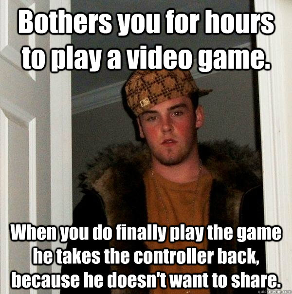 Bothers you for hours to play a video game. When you do finally play the game he takes the controller back, because he doesn't want to share.  Scumbag Steve