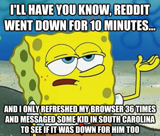 I'll have you know, Reddit went down for 10 minutes... And I only refreshed my browser 36 times and messaged some kid in South Carolina to see if it was down for him too - I'll have you know, Reddit went down for 10 minutes... And I only refreshed my browser 36 times and messaged some kid in South Carolina to see if it was down for him too  Tough Spongebob