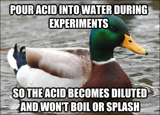 Pour acid into water during experiments So the acid becomes diluted and won't boil or splash - Pour acid into water during experiments So the acid becomes diluted and won't boil or splash  Actual Advice Mallard