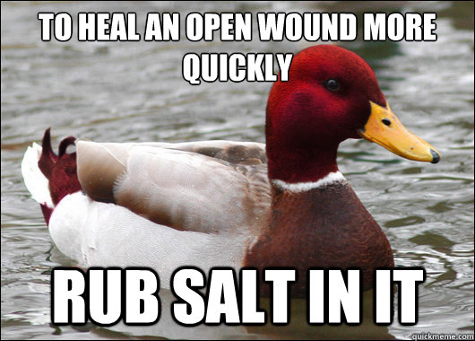 To heal an open wound more quickly
 rub salt in it - To heal an open wound more quickly
 rub salt in it  Malicious Advice Mallard