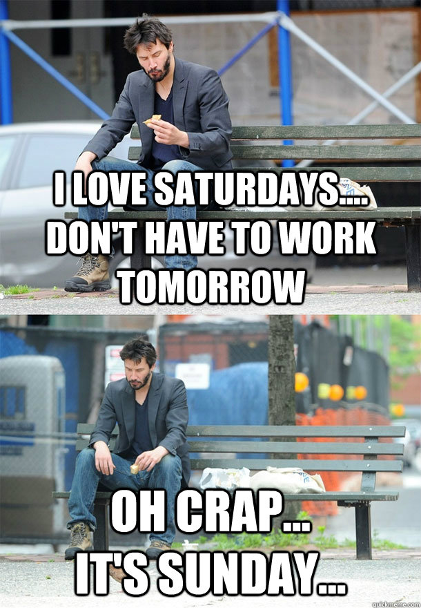 I love saturdays.... don't have to work tomorrow oh crap...                it's sunday...  Sad Keanu