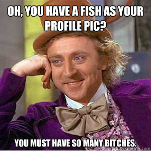 Oh, you have a fish as your profile pic? You must have so many bitches.  willy wonka