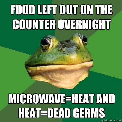 food left out on the counter overnight Microwave=heat and heat=dead germs - food left out on the counter overnight Microwave=heat and heat=dead germs  Foul Bachelor Frog