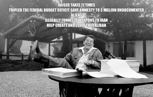 Raised taxes 11 times
Tripled the federal budget deficit Gave amnesty to 3 million undocumented aliens
Illegally funneled weapons to Iran
Help create and equip the Taliban
   Ronald Reagan