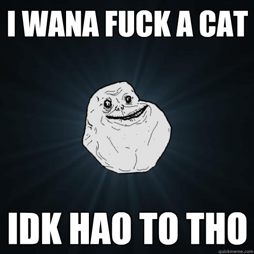 i wana fuck a cat idk hao to tho  Forever Alone