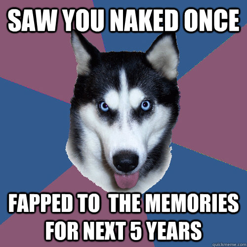 saw you naked once fapped to  the memories for next 5 years  Creeper Canine