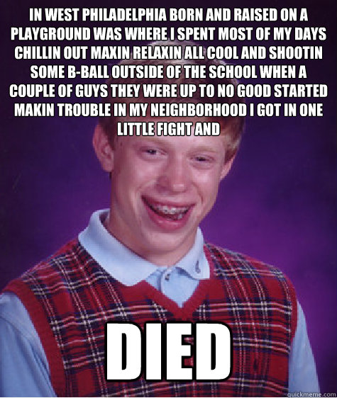 In west philadelphia born and raised on a playground was where i spent most of my days chillin out maxin relaxin all cool and shootin some b-ball outside of the school when a couple of guys they were up to no good started makin trouble in my neighborhood  - In west philadelphia born and raised on a playground was where i spent most of my days chillin out maxin relaxin all cool and shootin some b-ball outside of the school when a couple of guys they were up to no good started makin trouble in my neighborhood   Bad Luck Brian
