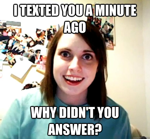 I texted you a minute ago why didn't you answer? - I texted you a minute ago why didn't you answer?  Overly Attached Girlfriend