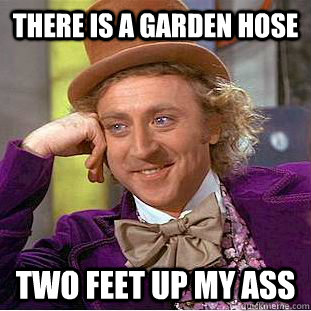 there is a garden hose two feet up my ass  Condescending Wonka