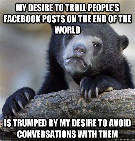 my desire to troll people's facebook posts on the end of the world is trumped by my desire to avoid conversations with them  Confession Bear