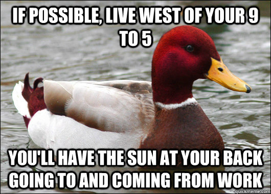 if possible, live west of your 9 to 5 you'll have the sun at your back going to and coming from work - if possible, live west of your 9 to 5 you'll have the sun at your back going to and coming from work  Malicious Advice Mallard