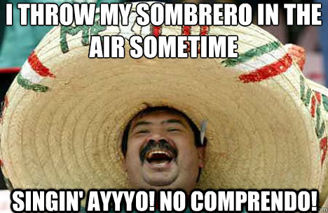 I throw my sombrero in the air sometime Singin' AYYYO! No comprendo!  Merry mexican