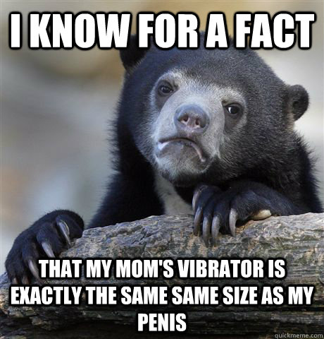 I know for a fact that my mom's vibrator is exactly the same same size as my penis  Confession Bear