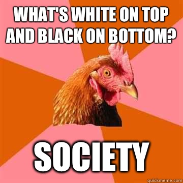 What's white on top and black on bottom? Society  Anti-Joke Chicken