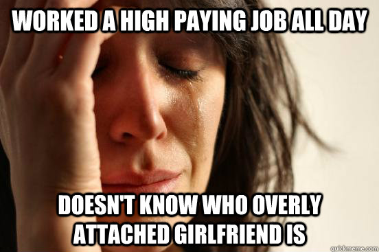 worked a high paying job all day doesn't know who overly attached girlfriend is  First World Problems