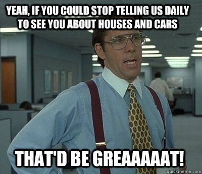 yeah, if you could stop telling us daily to see you about houses and cars That'd be greaaaaat! - yeah, if you could stop telling us daily to see you about houses and cars That'd be greaaaaat!  Bill Lumbergh