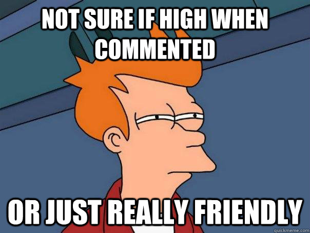 Not sure if high when commented Or just really friendly  Futurama Fry