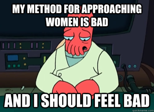 My method for approaching women is bad and i should feel bad  sad zoidberg