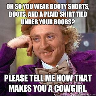 Oh so you wear booty shorts, boots, and a plaid shirt tied under your boobs? Please tell me how that makes you a cowgirl.   Condescending Wonka