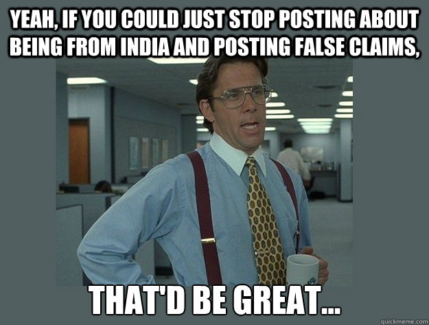 Yeah, if you could just stop posting about being from India and posting false claims, That'd be great...  Office Space Lumbergh