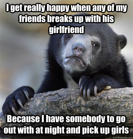 I get really happy when any of my friends breaks up with his girlfriend Because I have somebody to go out with at night and pick up girls - I get really happy when any of my friends breaks up with his girlfriend Because I have somebody to go out with at night and pick up girls  Confession Bear