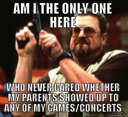 AM I THE ONLY ONE HERE WHO NEVER CARED WHETHER MY PARENTS SHOWED UP TO ANY OF MY GAMES/CONCERTS Am I The Only One Around Here
