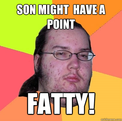 Son might  have a point  Fatty! - Son might  have a point  Fatty!  Butthurt Dweller