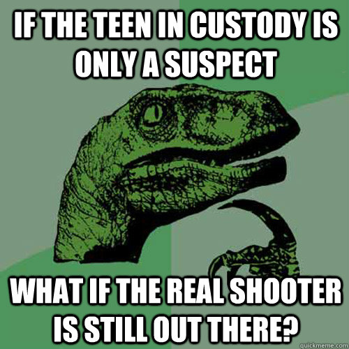 If the teen in custody is only a suspect What if the real shooter is still out there?  Philosoraptor