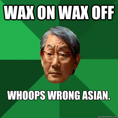 WAX ON Wax off whoops wrong Asian.  High Expectations Asian Father