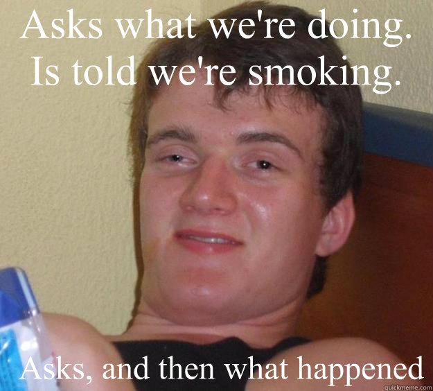 Asks what we're doing.
Is told we're smoking. Asks, and then what happened  - Asks what we're doing.
Is told we're smoking. Asks, and then what happened   10 Guy