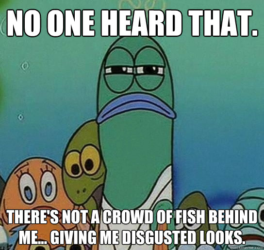 No one heard that. There's not a crowd of fish behind me... giving me disgusted looks.  Serious fish SpongeBob