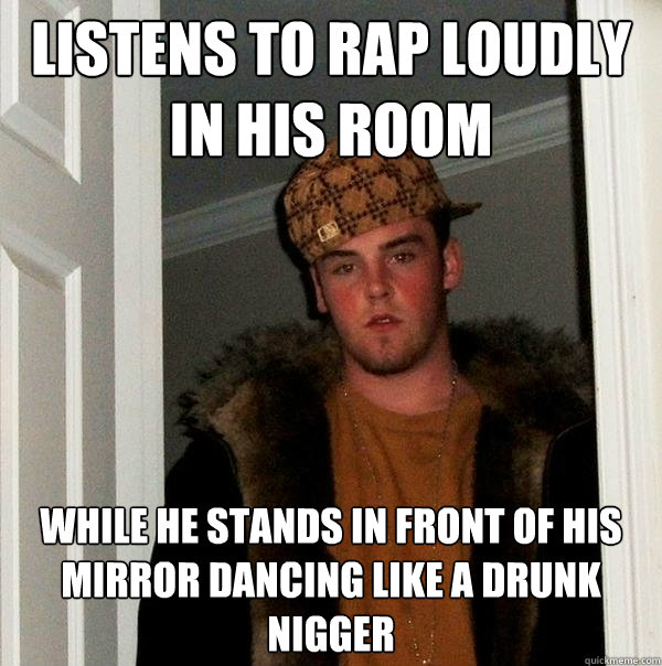 listens to rap loudly in his room while he stands in front of his mirror dancing like a drunk nigger  Scumbag Steve