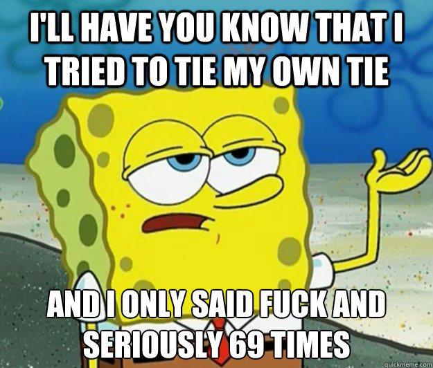 I'll have you know that i tried to tie my own tie And i only said fuck and seriously 69 times  Tough Spongebob