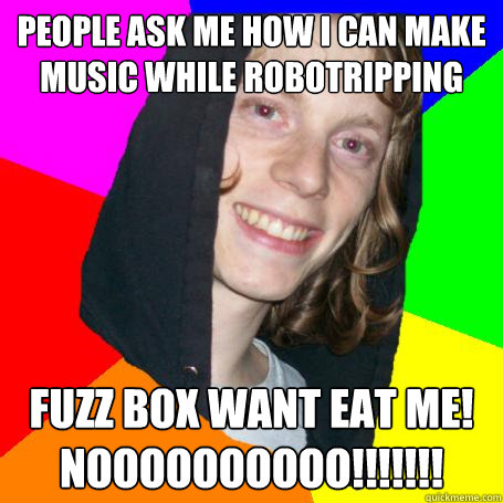 people ask me how i can make music while robotripping fuzz box want eat me! noooooooooo!!!!!!!  