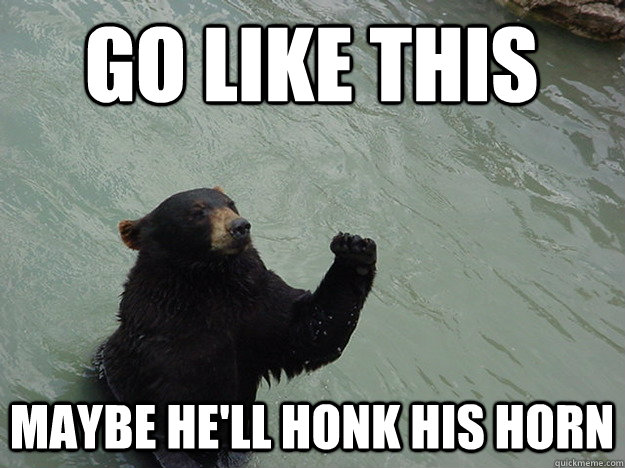 Go like this maybe he'll honk his horn  Vengeful Bear