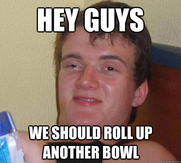 Hey Guys We should roll up another bowl  10 Guy