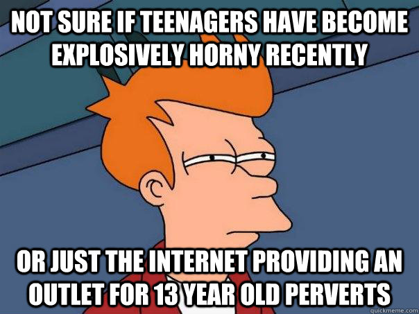 Not sure if teenagers have become explosively horny recently Or just the Internet providing an outlet for 13 year old perverts - Not sure if teenagers have become explosively horny recently Or just the Internet providing an outlet for 13 year old perverts  Futurama Fry