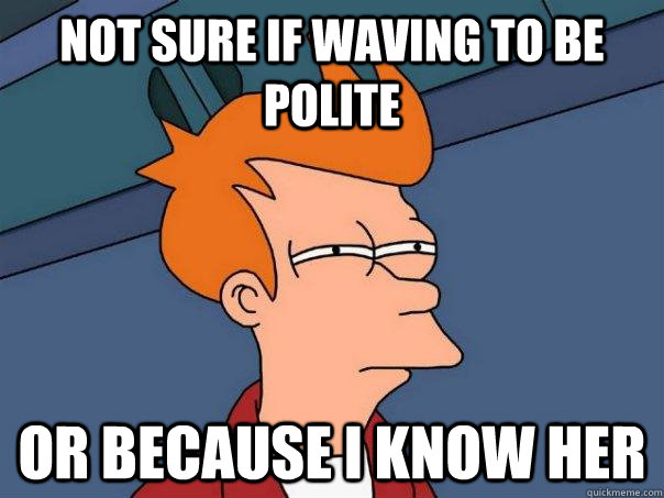 Not sure if waving to be polite Or because i know her  Futurama Fry