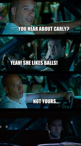 You hear about carly? YEah! She likes Balls! Not yours... - You hear about carly? YEah! She likes Balls! Not yours...  Fast and Furious