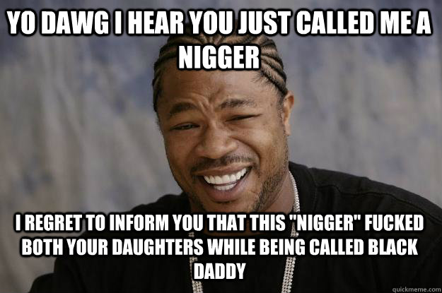 YO DAWG I HEAR YOU JUST CALLED ME A NIGGER i regret to inform you that this 